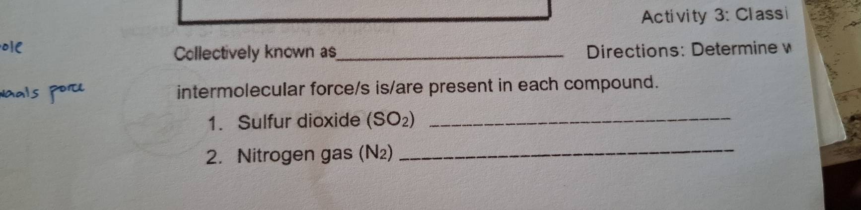 Activity 3: Classi 
Collectively known as_ Directions: Determine w 
intermolecular force/s is/are present in each compound. 
1. Sulfur dioxide (SO_2) _ 
2. Nitrogen gas (N_2)
_