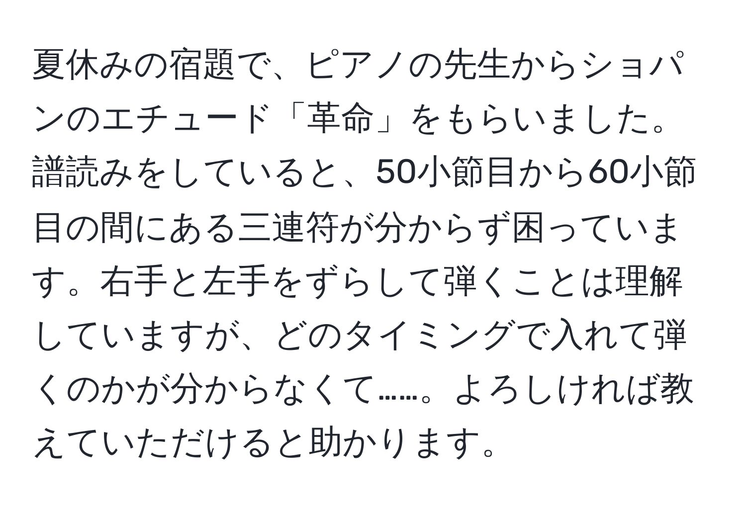 夏休みの宿題で、ピアノの先生からショパンのエチュード「革命」をもらいました。譜読みをしていると、50小節目から60小節目の間にある三連符が分からず困っています。右手と左手をずらして弾くことは理解していますが、どのタイミングで入れて弾くのかが分からなくて……。よろしければ教えていただけると助かります。