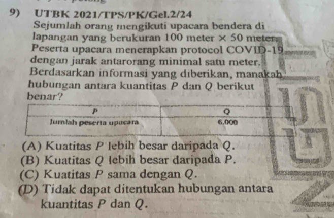 UTBK 2021/TPS/PK/Gel.2/24
Sejumlah orang mengikuti upacara bendera di
lapangan yang berukuran 100 meter × 50 meter.
Peserta upacara menerapkan protocol COVID- 19
dengan jarak antarorang minimal satu meter.
Berdasarkan informasi yang diberikan, manakah
hubungan antara kuantitas P dan Q berikut
benar?
(A) Kuatitas P lebih besar daripada Q.
(B) Kuatitas Q lebih besar daripada P.
(C) Kuatitas P sama dengan Q.
(D) Tidak dapat ditentukan hubungan antara
kuantitas P dan Q.