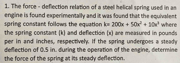 The force - deflection relation of a steel helical spring used in an 
engine is found experimentally and it was found that the equivalent 
spring constant follows the equation k=200x+50x^2+10x^3 where 
the spring constant (k) and deflection (x) are measured in pounds 
per in and inches, respectively. If the spring undergoes a steady 
deflection of 0.5 in. during the operation of the engine, determine 
the force of the spring at its steady deflection.