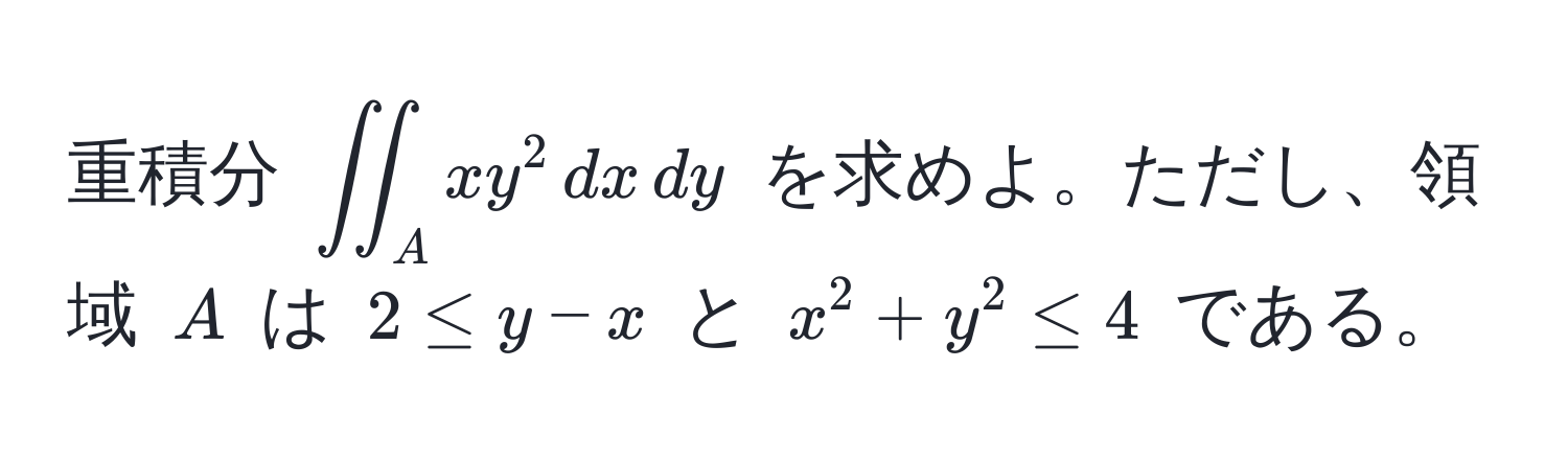 重積分 $iint_A xy^2 , dx , dy$ を求めよ。ただし、領域 $A$ は $2 ≤ y - x$ と $x^2 + y^2 ≤ 4$ である。