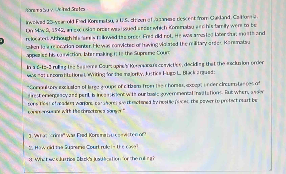 Korematsu v. United States - 
Involved 23-year-old Fred Korematsu, a U.S. citizen of Japanese descent from Oakland, California. 
On May 3, 1942, an exclusion order was issued under which Korematsu and his family were to be 
relocated. Although his family followed the order, Fred did not. He was arrested later that month and 
taken to a relocation center. He was convicted of having violated the military order. Korematsu 
appealed his conviction, later making it to the Supreme Court 
In a 6-to-3 ruling the Supreme Court upheld Korematsu's conviction, deciding that the exclusion order 
was not unconstitutional. Writing for the majority, Justice Hugo L. Black argued: 
"Compulsory exclusion of large groups of citizens from their homes, except under circumstances of 
direst emergency and peril, is inconsistent with our basic governmental institutions. But when, under 
conditions of modern warfare, our shores are threatened by hostile forces, the power to protect must be 
commensurate with the threatened danger." 
1. What ''crime'' was Fred Korematsu convicted of? 
2. How did the Supreme Court rule in the case? 
3. What was Justice Black's justifcation for the ruling?