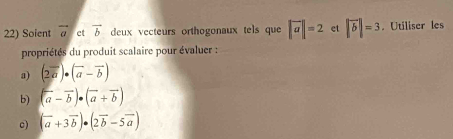 Soient vector a et vector b deux vecteurs orthogonaux tels que ||vector a||=2 et ||vector b||=3. Utiliser les 
propriétés du produit scalaire pour évaluer : 
a) (2vector a)· (vector a-vector b)
b) (a-overline b)· (vector a+vector b)
c) (vector a+3vector b)· (2vector b-5vector a)