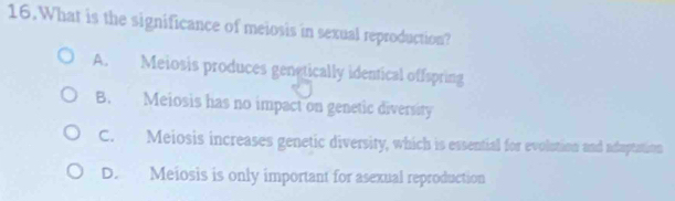 What is the significance of meiosis in sexual reproduction?
A. Meiosis produces genetically identical offspring
B. Meiosis has no impact on genetic diversity
C. Meiosis increases genetic diversity, which is essential for evolotion and aduptation
D. Meiosis is only important for asexual reproduction