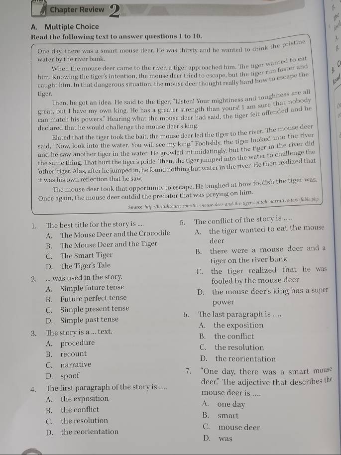 Chapter Review 2
A. Multiple Choice
Read the following text to answer questions 1 to 10.
One day, there was a smart mouse deer. He was thirsty and he wanted to drink the pristine
water by the river bank.
When the mouse deer came to the river, a tiger approached him. The tiger wanted to eat
him. Knowing the tiger's intention, the mouse deer tried to escape, but the tiger run faster and  C 
Read
caught him. In that dangerous situation, the mouse deer thought really hard how to escape the
tiger.
Then, he got an idea. He said to the tiger, "Listen! Your mightiness and toughness are all
great, but I have my own king. He has a greater strength than yours! I am sure that nobody
a
can match his powers." Hearing what the mouse deer had said, the tiger felt offended and he
declared that he would challenge the mouse deer's king.
Elated that the tiger took the bait, the mouse deer led the tiger to the river. The mouse deer
said, "Now, look into the water. You will see my king." Foolishly, the tiger looked into the river
and he saw another tiger in the water. He growled intimidatingly, but the tiger in the river did
the same thing. That hurt the tiger's pride. Then, the tiger jumped into the water to challenge the
'other' tiger. Alas, after he jumped in, he found nothing but water in the river. He then realized that
it was his own reflection that he saw.
The mouse deer took that opportunity to escape. He laughed at how foolish the tiger was.
Once again, the mouse deer outdid the predator that was preying on him.
Source: http://britishcourse.com/the-mouse-deer-and-the-tiger-contoh-narrative-text-fable.php
1. The best title for the story is .... 5. The conflict of the story is ....
A. The Mouse Deer and the Crocodile A. the tiger wanted to eat the mouse
B. The Mouse Deer and the Tiger deer
C. The Smart Tiger B. there were a mouse deer and a
D. The Tiger's Tale tiger on the river bank
2. ... was used in the story. C. the tiger realized that he was
fooled by the mouse deer
A. Simple future tense D. the mouse deer's king has a super
B. Future perfect tense
C. Simple present tense power
6. The last paragraph is ....
D. Simple past tense A. the exposition
3. The story is a ... text. B. the conflict
A. procedure C. the resolution
B. recount D. the reorientation
C. narrative
D. spoof 7. “One day, there was a smart mouse
4. The first paragraph of the story is .... deer." The adjective that describes the
mouse deer is ....
A. the exposition A. one day
B. the conflict B. smart
C. the resolution C. mouse deer
D. the reorientation D. was