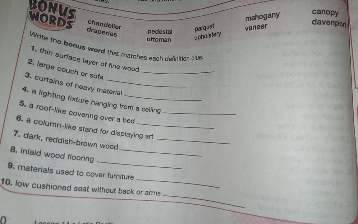 es.
BONUS
mahogany
canopy
chandelier
davenport
WORDS draperies
pedestal parquet
ottoman upholstery veneer
Write the bonus word that matches each definition clue
1. thin surface layer of fine wood
2. large couch or sofa_
3. curtains of heavy material
4. a lighting fixture hanging from a ceiling
5. a roof-like covering over a bed_
6. a column-like stand for displaying art
7. dark, reddish-brown wood_
_
8. inlaid wood flooring_
_
9. materials used to cover furniture
_
10. low cushioned seat without back or arms
0