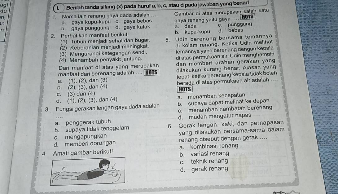 agi
I. Berilah tanda silang (x) pada huruf a, b, c, atau d pada jawaban yang benar!
ktu
n, 1. Nama lain renang gaya dada adalah .... Gambar di atas merupakan salah satu
n a. gaya kupu-kupu c. gaya bebas gaya renang yaitu gaya .... HOTS
n b. gaya punggung d. gaya katak a. dada c. punggung
2. Perhatikan manfaat berikut! b. kupu-kupu d. bebas
(1) Tubuh menjadi sehat dan bugar. 5. Udin berenang bersama temannya
(2) Keberanian menjadi meningkat. di kolam renang. Ketika Udin melihat
(3) Mengurangi ketegangan sendi. temannya yang berenang dengan kepala
(4) Menambah penyakit jantung. di atas permukaan air. Udin menghampiri
Dari manfaat di atas yang merupakan dan memberi arahan gerakan yang
manfaat dari berenang adalah .... ￥ HOTS dilakukan kurang benar. Alasan yang
a. (1), (2), dan (3) tepat, ketika berenang kepala tidak boleh
b. (2), (3), dan (4) berada di atas permukaan air adalah ....
c. (3) dan (4) HOTS
d. (1), (2), (3), dan (4) a. menambah kecepatan
3. Fungsi gerakan lengan gaya dada adalah b. supaya dapat melihat ke depan
c. menambah hambatan berenang
a. penggerak tubuh d. mudah mengatur napas
b. supaya tidak tenggelam 6. Gerak lengan, kaki, dan pernapasan
c. mengapungkan yang dilakukan bersama-sama dalam
d. memberi dorongan renang disebut dengan gerak ....
4 Amati gambar berikut! a. kombinasi renang
b. variasi renang
c. teknik renang
d. gerak renang