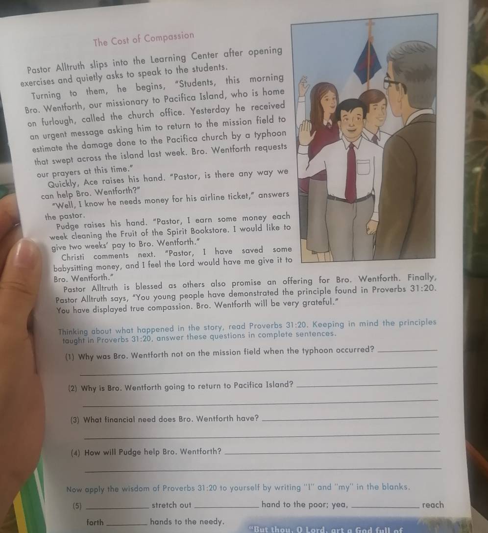 The Cost of Compassion 
Pastor Alltruth slips into the Learning Center after opening 
exercises and quietly asks to speak to the students. 
Turning to them, he begins,“Students, this morning 
Bro. Wentforth, our missionary to Pacifica Island, who is home 
on furlough, called the church office. Yesterday he received 
an urgent message asking him to return to the mission field to 
estimate the damage done to the Pacifica church by a typhoon 
that swept across the island last week. Bro. Wentforth requests 
our prayers at this time." 
Quickly, Ace raises his hand. “Pastor, is there any way we 
can help Bro. Wentforth?" 
“Well, I know he needs money for his airline ticket,” answers 
the pastor. 
Pudge raises his hand. “Pastor, I earn some money each 
week cleaning the Fruit of the Spirit Bookstore. I would like to 
give two weeks' pay to Bro. Wentforth." 
Christi comments next. “Pastor, I have saved some 
babysitting money, and I feel the Lord would have me give it to 
Bro. Wentforth." 
Pastor Alltruth is blessed as others also promise an off 
Pastor Alltruth says, “You young people have demonstrated the principle found in Proverbs 31:20. 
You have displayed true compassion. Bro. Wentforth will be very grateful." 
Thinking about what happened in the story, read Proverbs 31:20. Keeping in mind the principles 
taught in Proverbs 31:20 , answer these questions in complete sentences. 
_ 
(1) Why was Bro. Wentforth not on the mission field when the typhoon occurred?_ 
(2) Why is Bro. Wentforth going to return to Pacifica Island? 
_ 
_ 
(3) What financial need does Bro. Wentforth have? 
_ 
_ 
(4) How will Pudge help Bro. Wentforth?_ 
_ 
Now apply the wisdom of Proverbs 31:20 to yourself by writing ''I'' and ''my'' in the blanks. 
(5) _stretch out _hand to the poor; yea, _reach 
forth _hands to the needy. "But thou, O Lord, art a God full of