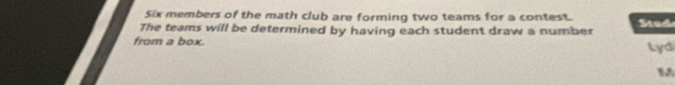 Six members of the math club are forming two teams for a contest. 
The teams will be determined by having each student draw a number Stud 
from a box. Lyd 
M