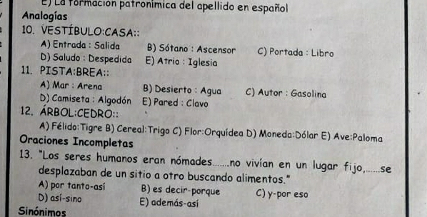 El La formación patronímica del apellido en español
Analogías
10. VESTÍBULO:CASA::
A) Entrada : Salida B) Sótano : Ascensor C) Portada : Libro
D) Saludo : Despedida E) Atrio : Iglesia
11. PISTA:BREA::
A) Mar : Arena B) Desierto : Agua C) Autor : Gasolina
D) Camiseta : Algodón E) Pared: Clavo
12. Árbol:Cedro::
A) Félido:Tigre B) Cereal:Trigo C) Flor:Orquídea D) Moneda:Dólar E) Ave:Paloma
Oraciones Incompletas
13. "Los seres humanos eran nómades.......no vivían en un lugar fijo,......se
desplazaban de un sitio a otro buscando alimentos."
A) por tanto-asi B) es decir-porque C) y-por eso
D) así-sino E) además-así
Sinónimos