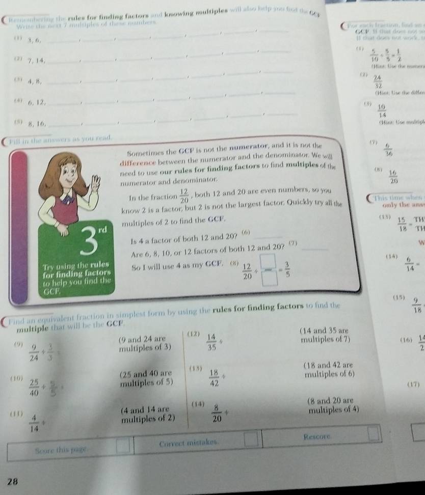 Remembering the rules for finding factors and knowing multiples will also help you find the GCF
__
Write the next 7 multples of these numbers  Po  ea h  traction , f d a 
_
G CP: l đu t đoet nộ t  s= 
(1) 3, 6. _._ ._ ._ . I that does not work, s
_._
(1)  5/10 /  5/5 = 1/2 
2 7,14,_
_. _. _.
_
(Mint: toe the nomer
. . ._ .
_
_
(2)
_
4, B. ____  24/32 .
_. __(Hint: Use the diffen
_
(6)  10/14 
(4) 6. 12, ___._
(⑸) g, 16,_
_._ .
_
_
Mint: Use multipt
Fill in the answers as you read. (7)  6/36 
Sometimes the GCF is not the numerator, and it is not the
difference between the numerator and the denominator. We will
need to use our rules for finding factors to find multiples of the (8)  16/20 
numerator and denominator.
In the fraction  12/20  , both 12 and 20 are even numbers, so you
This time when
know 2 is a factor, but 2 is not the largest factor. Quickly try all the only the ans
multiples of 2 to find the GCF. (15)  15/18 = TH/TH 
Is 4 a factor of both 12 and 20? (6)_
Are 6, 8, 10, or 12 factors of both 12 and 20? _
w
So I will use 4 as my GCF. (8)  12/20 /  □ /□  = 3/5 
(14)
 6/14 =
(15)  9/18 
a Find an equivalent fraction in simplest form by using the rules for finding factors to find the
multiple that will be the GCF
(9 and 24 are (12)
(14 and 35 are
(9)  9/24 /  3/3  multiples of 3)  14/35 /
multiples of 7) (16)  14/2 
(25 and 40 are (13)
(18 and 42 are
(10)  25/40 +
multiples of 5)  18/42 / multiples of 6)
(17)
(4 and 14 are (14)
(8 and 20 are
(11)  4/14 +
multiples of 2)  8/20 + multiples of 4)
Score this page Currect mistakes. Rescore
28