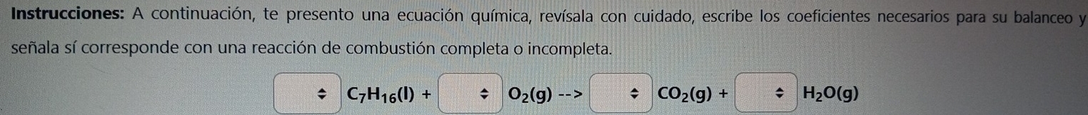 Instrucciones: A continuación, te presento una ecuación química, revísala con cuidado, escribe los coeficientes necesarios para su balanceo y 
señala sí corresponde con una reacción de combustión completa o incompleta.
C_7H_16(l)+ / O_2(g)to / CO_2(g)+ / H_2O(g)