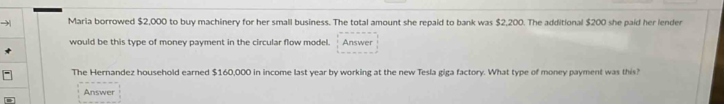 → Maria borrowed $2,000 to buy machinery for her small business. The total amount she repaid to bank was $2,200. The additional $200 she paid her lender 
would be this type of money payment in the circular flow model. Answer 
The Hernandez household earned $160,000 in income last year by working at the new Tesla giga factory. What type of money payment was this? 
Answer