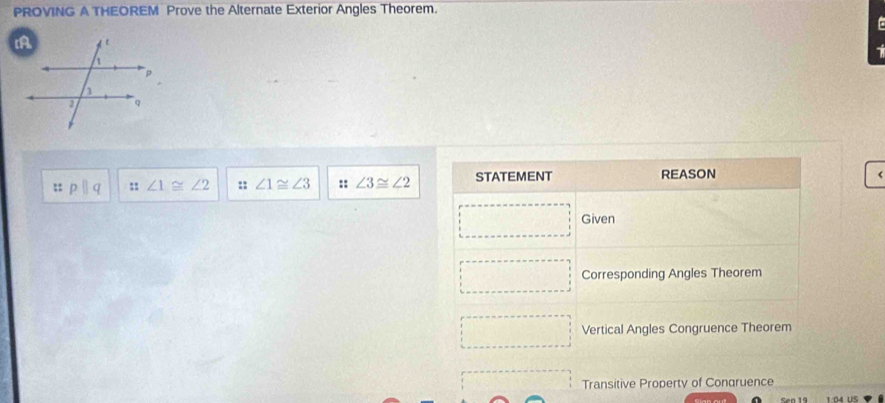 PROVING A THEOREM Prove the Alternate Exterior Angles Theorem.
:: pparallel q :: ∠ 1≌ ∠ 2 :: ∠ 1≌ ∠ 3 :: ∠ 3≌ ∠ 2 STATEMENT REASON
r
Given
Corresponding Angles Theorem
Vertical Angles Congruence Theorem
Transitive Property of Congruence