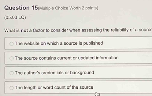 Question 15(Multiple Choice Worth 2 points)
(05.03 LC)
What is not a factor to consider when assessing the reliability of a source
The website on which a source is published
The source contains current or updated information
The author's credentials or background
The length or word count of the source