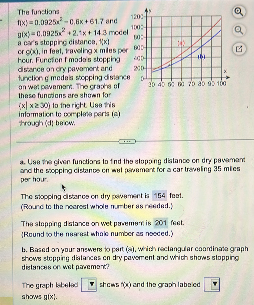 The functions
f(x)=0.0925x^2-0.6x+61.7 and o
g(x)=0.0925x^2+2.1x+14.3 mode 
a car's stopping distance, f(x)
or g(x) , in feet, traveling x miles pe
hour. Function f models stopping 
distance on dry pavement and 
function g models stopping distanc 
on wet pavement. The graphs of 
these functions are shown for
 x|x≥ 30 to the right. Use this 
information to complete parts (a) 
through (d) below. 
a. Use the given functions to find the stopping distance on dry pavement 
and the stopping distance on wet pavement for a car traveling 35 miles
per hour. 
The stopping distance on dry pavement is 154 feet. 
(Round to the nearest whole number as needed.) 
The stopping distance on wet pavement is 201 feet. 
(Round to the nearest whole number as needed.) 
b. Based on your answers to part (a), which rectangular coordinate graph 
shows stopping distances on dry pavement and which shows stopping 
distances on wet pavement? 
The graph labeled sqrt(4) shows f(x) and the graph labeled 
shows g(x).