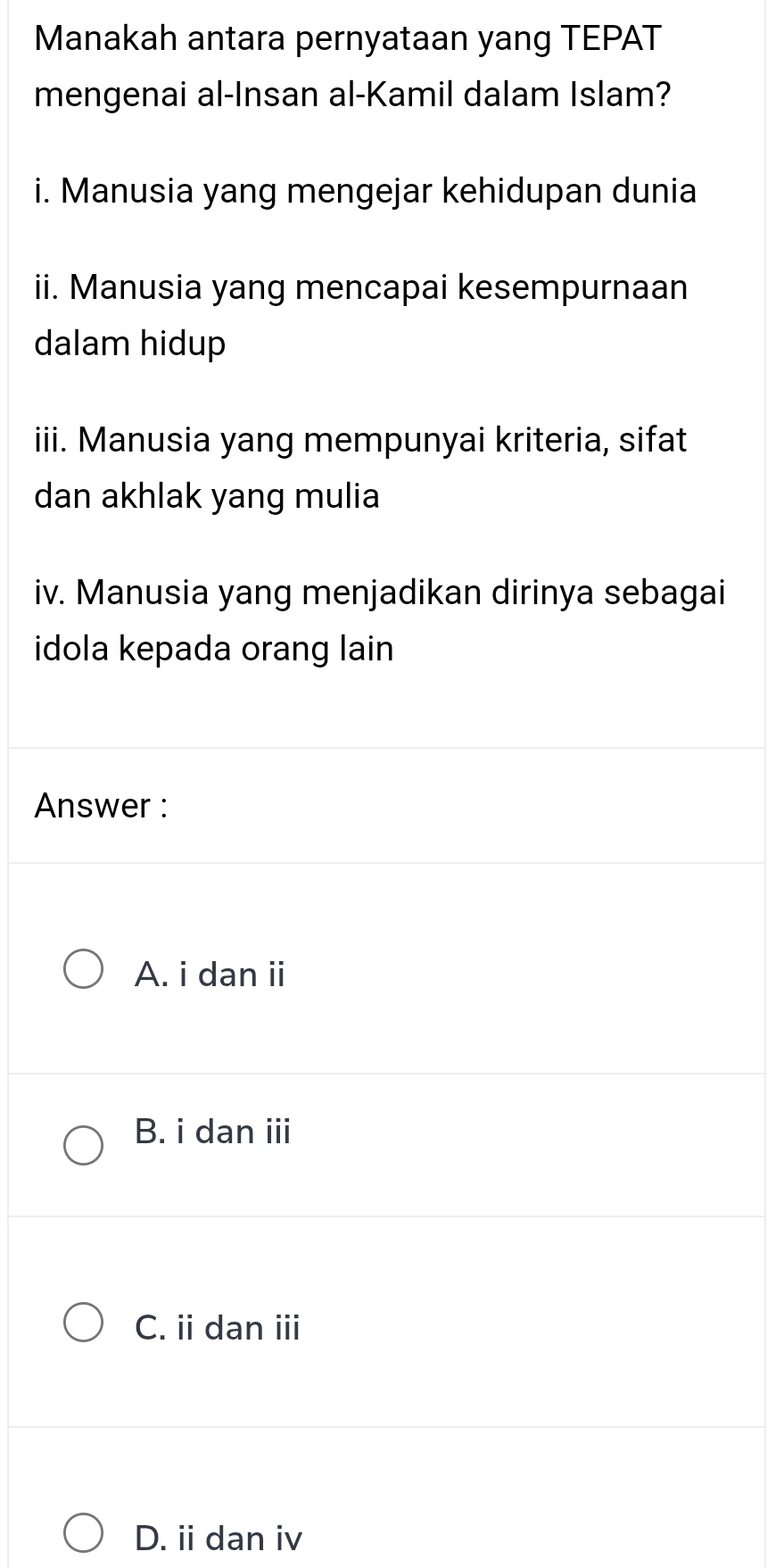 Manakah antara pernyataan yang TEPAT
mengenai al-Insan al-Kamil dalam Islam?
i. Manusia yang mengejar kehidupan dunia
ii. Manusia yang mencapai kesempurnaan
dalam hidup
iii. Manusia yang mempunyai kriteria, sifat
dan akhlak yang mulia
iv. Manusia yang menjadikan dirinya sebagai
idola kepada orang lain
Answer :
A. i dan ii
B. i dan iii
C. ii dan ii
D. ii dan iv