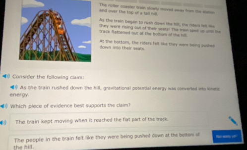 The roller coaster train slowly moved away from the station
and over the top of a tall hill.
As the train began to rush down the hill, the riders felt like
they were rising out of their seats! The train sped up until the
track flattened out at the bottom of the hill.
At the bottom, the riders felt like they were being pushed
down into their seats.
Consider the following claim:
◀) As the train rushed down the hill, gravitational potential energy was converted into kinetic
energy.
Which piece of evidence best supports the claim?
The train kept moving when it reached the flat part of the track.
The people in the train felt like they were being pushed down at the bottom of Not wady yo!!
the hill.