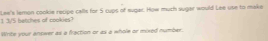 Lee's lemon cookie recipe calls for 5 cups of sugar. How much sugar would Lee use to make 
1 3/5 batches of cookies? 
Write your answer as a fraction or as a whole or mixed number.