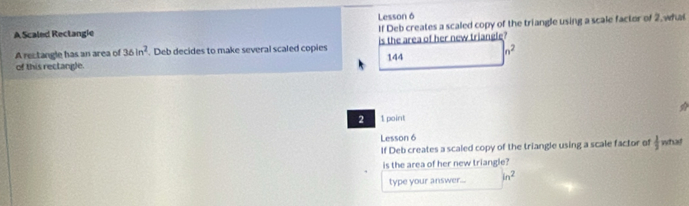 Lesson 6 
If Deb creates a scaled copy of the triangle using a scale factor of 2, what 
A Scaled Rectangie 
A rectangle has an area of 36in^2 Deb decides to make several scaled copies is the area of her new triangle?
n^2
of this rectangle. 144
2 1 point 
Lesson 6 
If Deb creates a scaled copy of the triangle using a scale factor of  1/2  what 
is the area of her new triangle? 
type your answer... in^2
