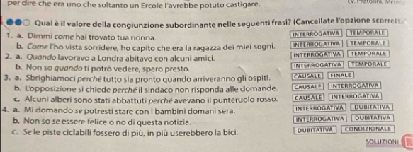 per dire che era uno che soltanto un Ercole l'avrebbe potuto castigare. (V. Pstoln, Mr 
●●○ Qual è il valore della congiunzione subordinante nelle seguenti frasi? (Cancellate l'opzione scorrett 
1. a. Dimmi come hai trovato tua nonna. INTERROGATIVA TEMPORALE TEMPORALE 
b. Come I'ho vista sorridere, ho capito che era la ragazza dei miei sogni. INTERROGATIVA 
2. a. Quando lavoravo a Londra abitavo con alcuni amici. INTERROGATIVA TEMPORALE TEMPORALE 
b. Non so quando ti potrò vedere, spero presto. INTERROGATIVA 
3. a. Sbrighiamoci perché tutto sia pronto quando arriveranno gli ospiti. CAUSALE INTERROGATIVA FINALE 
b. L'opposizione si chiede perché il sindaco non risponda alle domande. CAUSALE 
c. Alcuni alberi sono stati abbattuti perché avevano il punteruolo rosso. CAUSALE INTERROGATIVA 
4. a. Mi domando se potresti stare con i bambini domani sera. INTERROGATIVA DUBITATIVA 
b. Non so se essere felice o no di questa notizia. INTERROGATIVA DUBITATIVA 
c. Se le piste ciclabili fossero di più, in più userebbero la bici. DUBITATIVA CONDIZIONALE 
SOLUZIONI