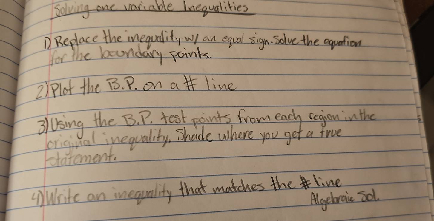 Solving one variable Inequalities 
D Beplace the inequality wll an equal sign. Solve the equation 
for the boundary points. 
2) Plot the B. P. on a line 
3lUsing the B. P. test paints from each region in the 
original inequality, Shade where you get a frve 
otatement. 
(Write an inequality that matches the line 
Algebraic 501.