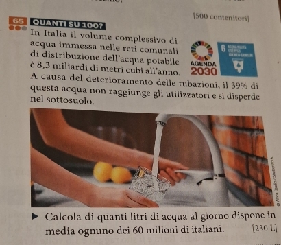 [ 500 contenitori]
65 QUANTI SU 100? 
In Italia il volume complessivo di 
acqua immessa nelle reti comunali 6

di distribuzione dell’acqua potabile 
è 8,3 miliardi di metri cubi all'anno. 2030 AGENDA 
A causa del deterioramento delle tubazioni, il 39% di 
questa acqua non raggiunge gli utilizzatori e si disperde 
nel sottosuolo. 
Calcola di quanti litri di acqua al giorno dispone in 
media ognuno dei 60 milioni di italiani. [230 L]