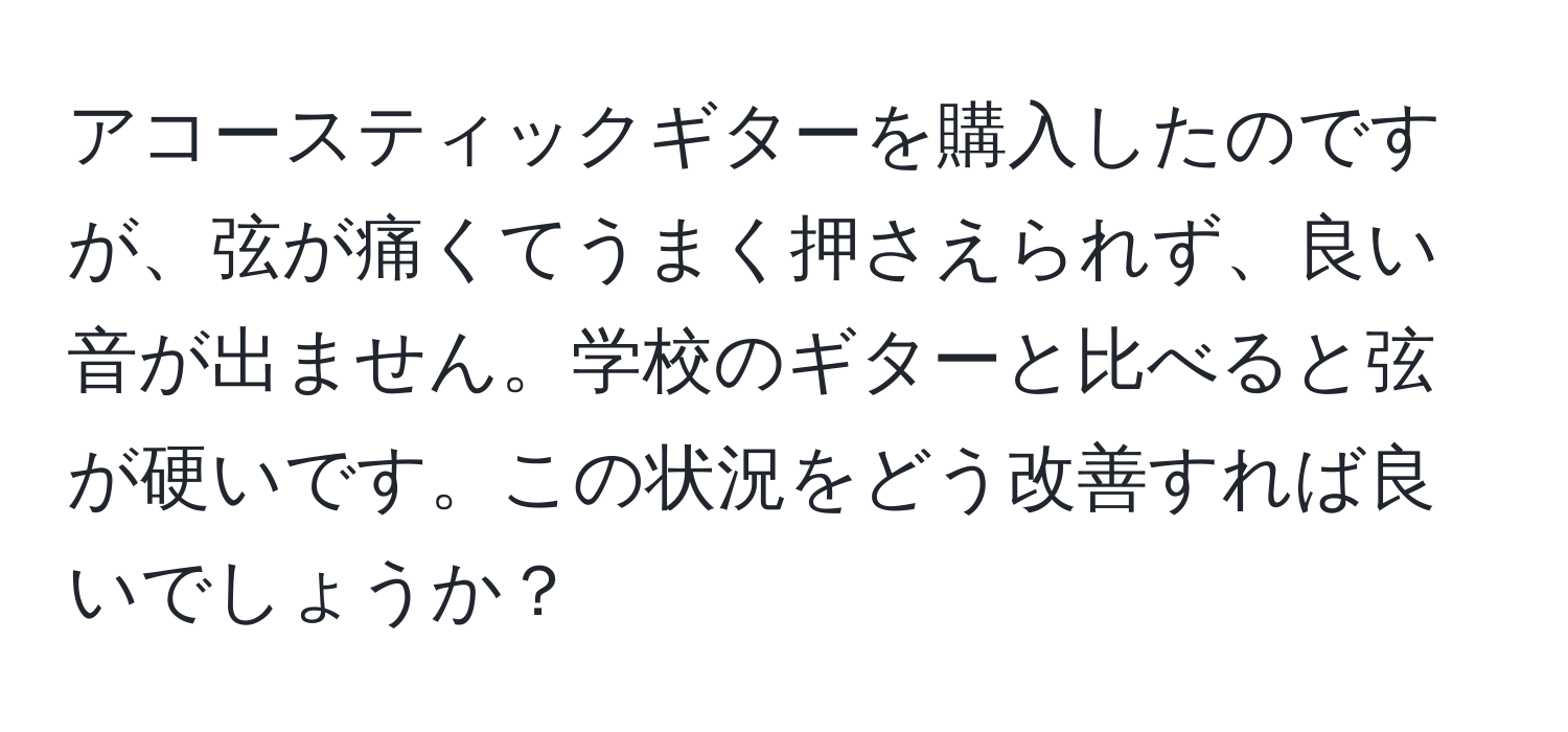 アコースティックギターを購入したのですが、弦が痛くてうまく押さえられず、良い音が出ません。学校のギターと比べると弦が硬いです。この状況をどう改善すれば良いでしょうか？