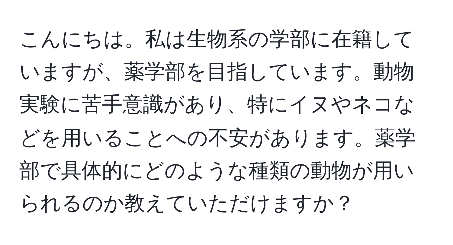 こんにちは。私は生物系の学部に在籍していますが、薬学部を目指しています。動物実験に苦手意識があり、特にイヌやネコなどを用いることへの不安があります。薬学部で具体的にどのような種類の動物が用いられるのか教えていただけますか？