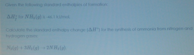 Given the following standard enthalpies of formation:
△ H_f^((circ) for NH_3)(g) is -46.1 kJ/mol. 
Calculate the standard enthalpy change (△ H°) for the synthesis of ammonia from nitrogen and 
hydrogen gases:
N_2(g)+3H_2(g)to 2NH_3(g).