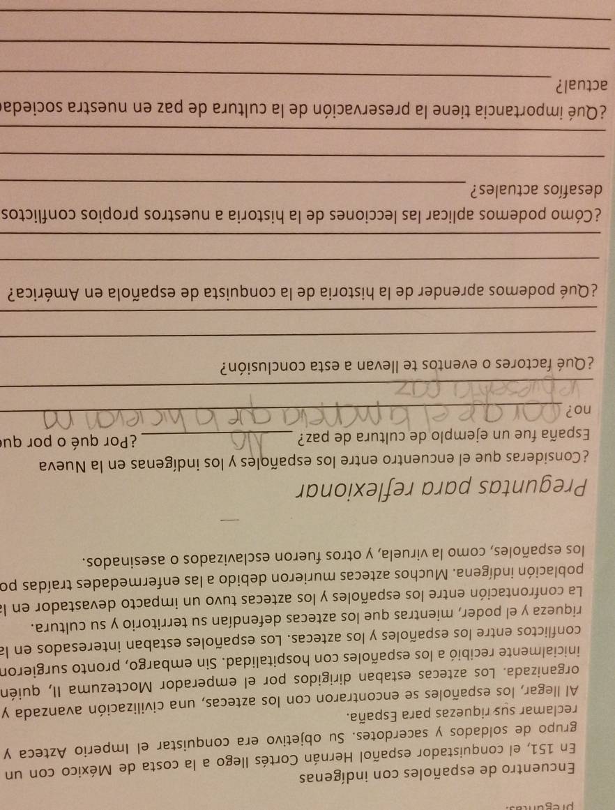 pregum 
Encuentro de españoles con indígenas 
En 151, el conquistador español Hernán Cortés llego a la costa de México con un 
grupo de soldados y sacerdotes. Su objetivo era conquistar el Imperio Azteca y 
reclamar sus riquezas para España. 
Al llegar, los españoles se encontraron con los aztecas, una civilización avanzada y 
organizada. Los aztecas estaban dirigidos por el emperador Moctezuma II, quién 
inicialmente recibió a los españoles con hospitalidad. Sin embargo, pronto surgieron 
conflictos entre los españoles y los aztecas. Los españoles estaban interesados en la 
riqueza y el poder, mientras que los aztecas defendían su territorio y su cultura. 
La confrontación entre los españoles y los aztecas tuvo un impacto devastador en la 
población indígena. Muchos aztecas murieron debido a las enfermedades traídas po 
los españoles, como la viruela, y otros fueron esclavizados o asesinados. 
Preguntas para reflexionar 
¿Consideras que el encuentro entre los españoles y los indígenas en la Nueva 
España fue un ejemplo de cultura de paz? _¿Por qué o por qui 
no?_ 
_ 
¿Qué factores o eventos te llevan a esta conclusión? 
_ 
_ 
¿Qué podemos aprender de la historia de la conquista de española en América? 
_ 
_ 
¿Cómo podemos aplicar las lecciones de la historia a nuestros propios conflictos 
_ 
desafíos actuales? 
_ 
_ 
¿Qué importancia tiene la preservación de la cultura de paz en nuestra socieda 
_ 
actual? 
_ 
_