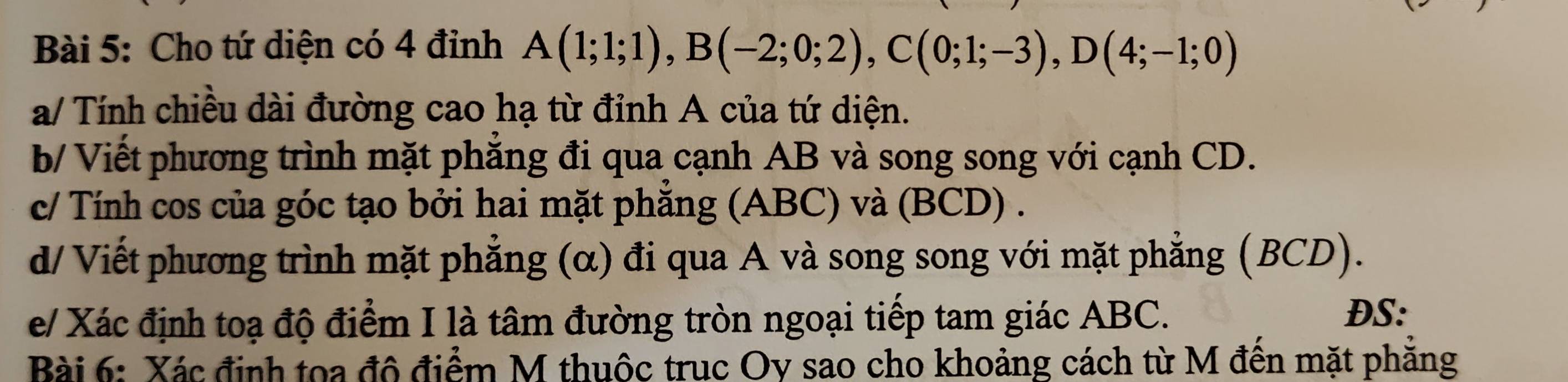 Cho tứ diện có 4 đỉnh A(1;1;1), B(-2;0;2), C(0;1;-3), D(4;-1;0)
a/ Tính chiều dài đường cao hạ từ đỉnh A của tứ diện. 
b/ Viết phương trình mặt phăng đi qua cạnh AB và song song với cạnh CD. 
c/ Tính cos của góc tạo bởi hai mặt phẳng (ABC) và (BCD) . 
d/ Viết phương trình mặt phẳng (α) đi qua A và song song với mặt phẳng (BCD). 
e/ Xác định toạ độ điểm I là tâm đường tròn ngoại tiếp tam giác ABC. 
DS: 
Bài 6: Xác định toa đô điểm M thuộc truc Oy sao cho khoảng cách từ M đến mặt phăng