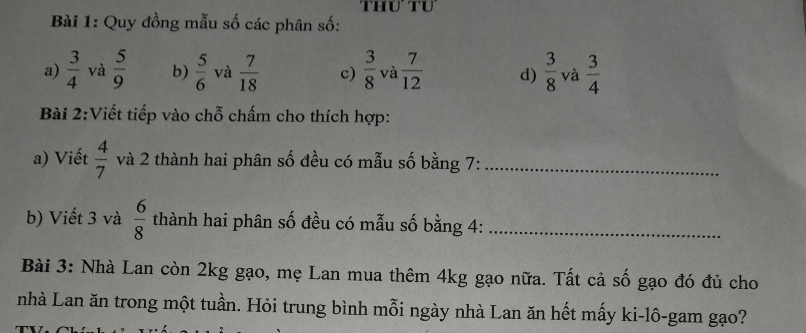 thư tư 
Bài 1: Quy đồng mẫu số các phân số: 
a)  3/4  và  5/9   5/6  và  7/18  c)  3/8  và  7/12   3/8  và  3/4 
b) 
d) 
Bài 2:Viết tiếp vào chỗ chấm cho thích hợp: 
a) Viết  4/7  và 2 thành hai phân số đều có mẫu số bằng 7 :_ 
b) Viết 3 và  6/8  thành hai phân số đều có mẫu số bằng 4 :_ 
Bài 3: Nhà Lan còn 2kg gạo, mẹ Lan mua thêm 4kg gạo nữa. Tất cả số gạo đó đủ cho 
nhà Lan ăn trong một tuần. Hỏi trung bình mỗi ngày nhà Lan ăn hết mấy ki-lô-gam gạo? 
n