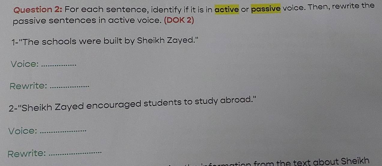 For each sentence, identify if it is in active or passive voice. Then, rewrite the 
passive sentences in active voice. (DOK 2) 
1-''The schools were built by Sheikh Zayed." 
Voice:_ 
Rewrite:_ 
2-''Sheikh Zayed encouraged students to study abroad.' 
Voice:_ 
Rewrite: 
_ 
tion from the text about Sheikh