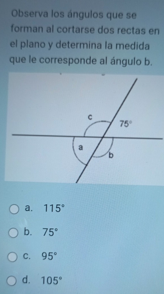 Observa los ángulos que se
forman al cortarse dos rectas en
el plano y determina la medida
que le corresponde al ángulo b.
a. 115°
b. 75°
C. 95°
d. 105°