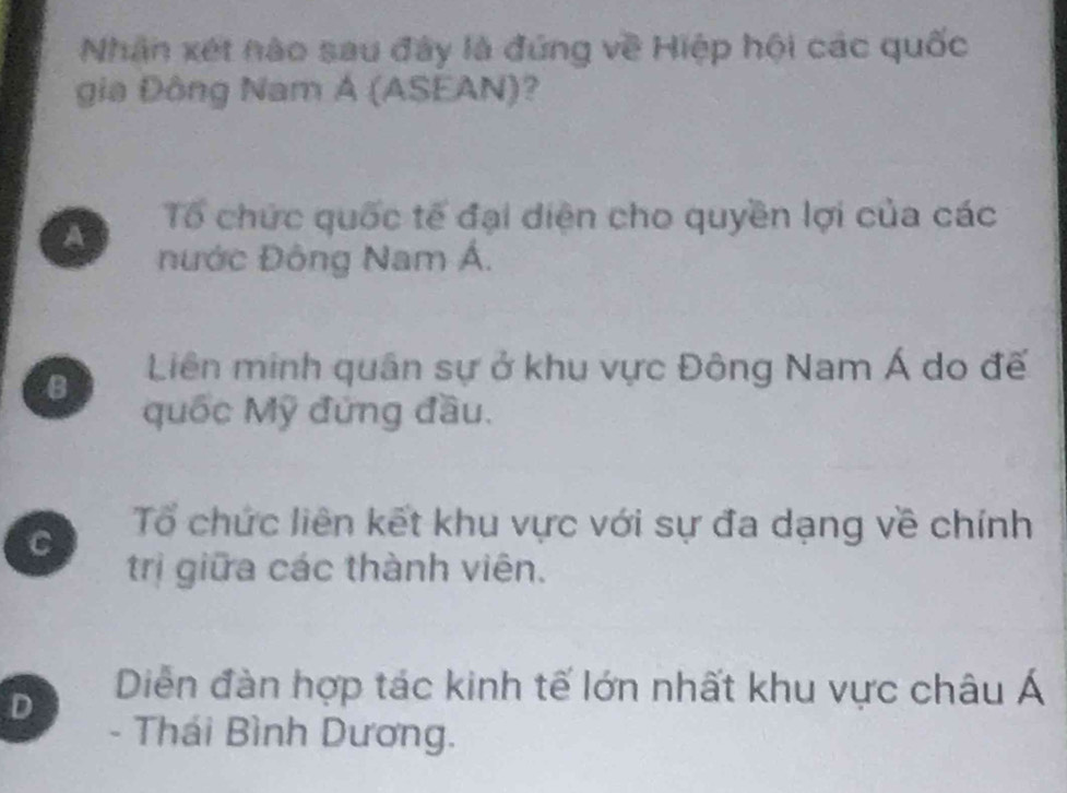 Nhân xét nào sau đây là đứng về Hiệp hội các quốc
gia Đông Nam A (ASEAN)?
A Tổ chức quốc tế đại diện cho quyền lợi của các
nước Đông Nam Á.
B Liên minh quân sự ở khu vực Đông Nam Á do đế
quốc Mỹ đứng đầu.
C Tổ chức liên kết khu vực với sự đa dạng về chính
trị giữa các thành viên.
D Diễn đàn hợp tác kinh tế lớn nhất khu vực châu Á
- Thái Bình Dương.