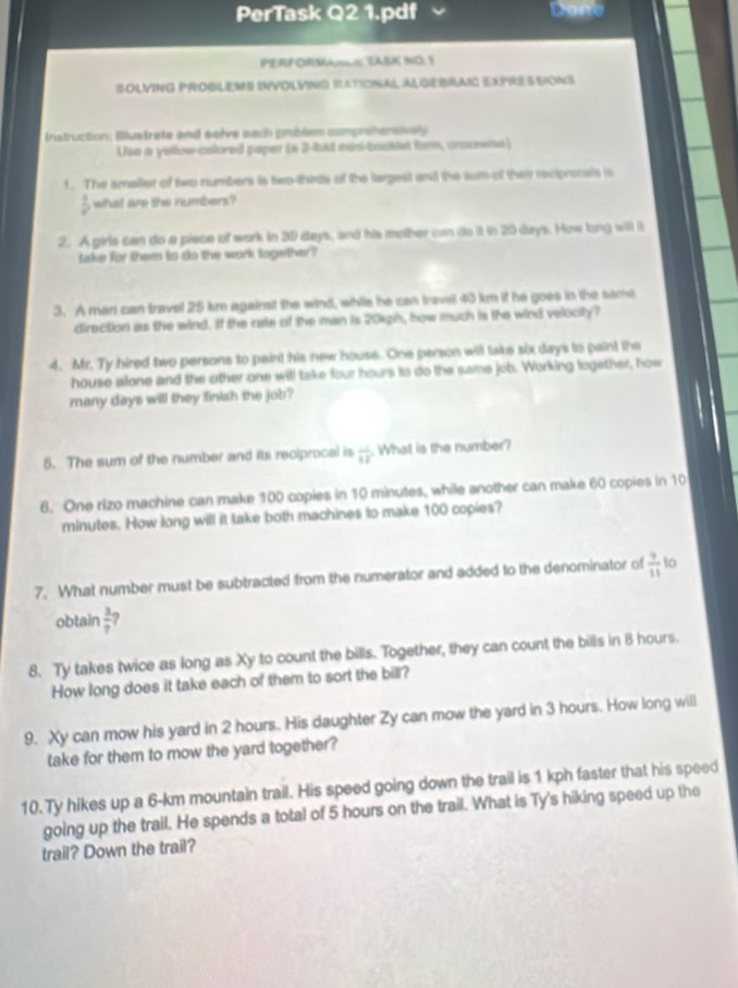 PerTask Q2 1.pdf Done 
PERFORMANLO TASN NO. Y 
SOlvInG PrObLEMs InvolviNG retional AlGerrao Expressions 
Instruction: Bustrate and seève sach problém comprohersively 
Usn a yellow-colored paper (e 2-48 nos-basia tur, crosesie) 
1. The amaller of two numbers is two-thirds of the largest and the sum of their rcpronals is
 1/x  what are the numbers 
2. A girls can do a piece of work in 30 days, and his mother can do it in 20 days. How long will it 
take for them to do the work logether? 
3. A man can travel 25 km against the wind, while he can travel 40 km if he goes in the same 
direction as the wind. If the inate of the man is 201gh, how much is the wind velocity? 
4. Mr. Ty hired two persons to paint his new house. One person will take six days to paint the 
house alone and the other one will take four hours to do the same job. Working logether, how 
many days will they finish the job? 
5. The sum of the number and its reciprocal is  □ /12 . What is the number? 
6. One rizo machine can make 100 copies in 10 minutes, while another can make 60 copies in 10
minutes. How long will it take both machines to make 100 copies? 
7. What number must be subtracted from the numerator and added to the denominator of  9/11  to 
obtain  3/7  2 
8. Ty takes twice as long as Xy to count the bills. Together, they can count the bills in 8 hours. 
How long does it take each of them to sort the bill? 
9. Xy can mow his yard in 2 hours. His daughter Zy can mow the yard in 3 hours. How long will 
take for them to mow the yard together? 
10. Ty hikes up a 6-km mountain trail. His speed going down the trail is 1 kph faster that his speed 
going up the trail. He spends a total of 5 hours on the trail. What is Ty's hiking speed up the 
trail? Down the trail?