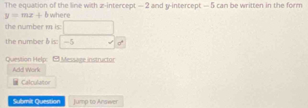 The equation of the line with x-intercept — 2 and y-intercept — 5 can be written in the form
y=mx+b where 
the number m is: □ 
the number δis: -5surd 6^4
Question Help: [ Message instructor 
Add Work 
Calculator 
Submit Question Jump to Answer