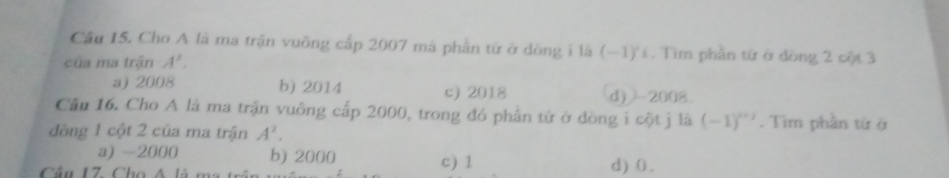 Cầu I5. Cho A là ma trận vuông cấp 2007 mà phần tử ở dòng i là (-1)'í. Tìm phần từ ở dòng 2 cột 3
của ma trận A^2.
a) 2008 b) 2014 c) 2018
d)2008.
Cầu 16. Cho A là ma trận vuông cấp 2000, trong đó phần tử ở dòng i cột j là (-1)^i+j. Tim phân từ ở
đòng 1 cột 2 của ma trận A^2.
a) -2000 b) 2000
c) 1
Cầu 17. Cho A là ma d) 0.