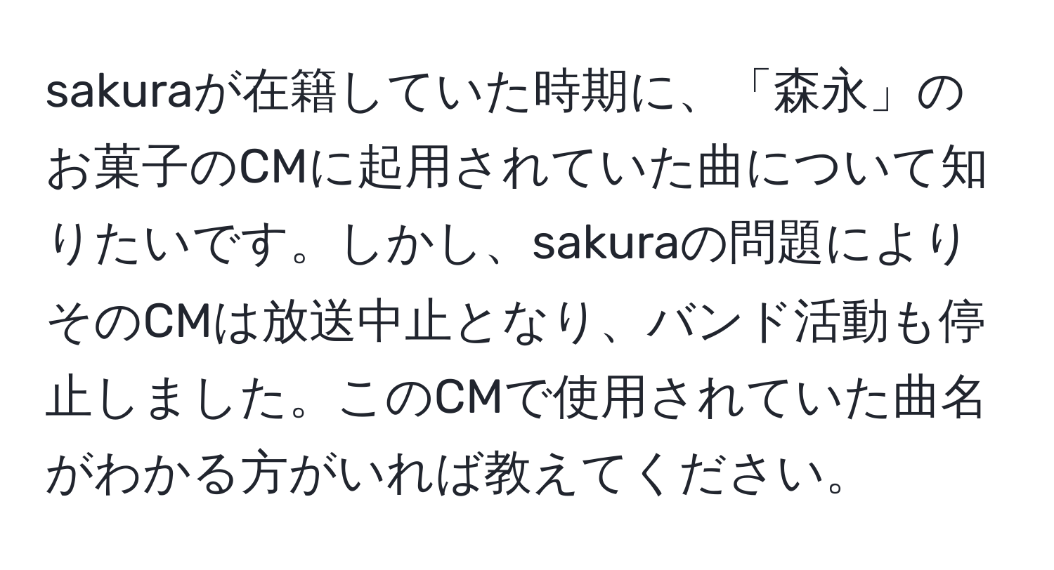 sakuraが在籍していた時期に、「森永」のお菓子のCMに起用されていた曲について知りたいです。しかし、sakuraの問題によりそのCMは放送中止となり、バンド活動も停止しました。このCMで使用されていた曲名がわかる方がいれば教えてください。