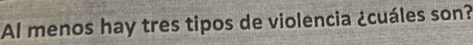 Al menos hay tres tipos de violencia ¿cuáles son?