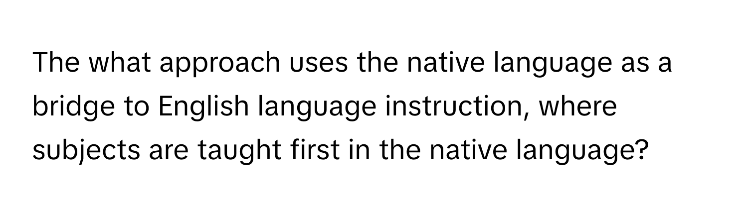 The what approach uses the native language as a bridge to English language instruction, where subjects are taught first in the native language?