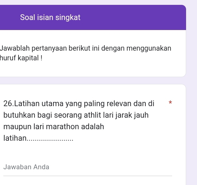 Soal isian singkat 
Jawablah pertanyaan berikut ini dengan menggunakan 
huruf kapital ! 
26.Latihan utama yang paling relevan dan di * 
butuhkan bagi seorang athlit lari jarak jauh 
maupun lari marathon adalah 
latihan_ 
Jawaban Anda 
_