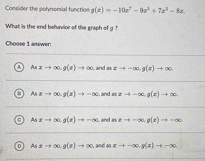 Consider the polynomial function g(x)=-10x^7-9x^5+7x^3-8x. 
What is the end behavior of the graph of g ?
Choose 1 answer:
A Asxto ∈fty , g(x)to ∈fty , and as xto -∈fty , g(x)to ∈fty.
B △ s xto ∈fty , g(x)to -∈fty , and as xto -∈fty , g(x)to ∈fty.
C As xto ∈fty , g(x)to -∈fty , and as xto -∈fty , g(x)to -∈fty.
D As xto ∈fty , g(x)to ∈fty , and as xto -∈fty , g(x)to -∈fty.