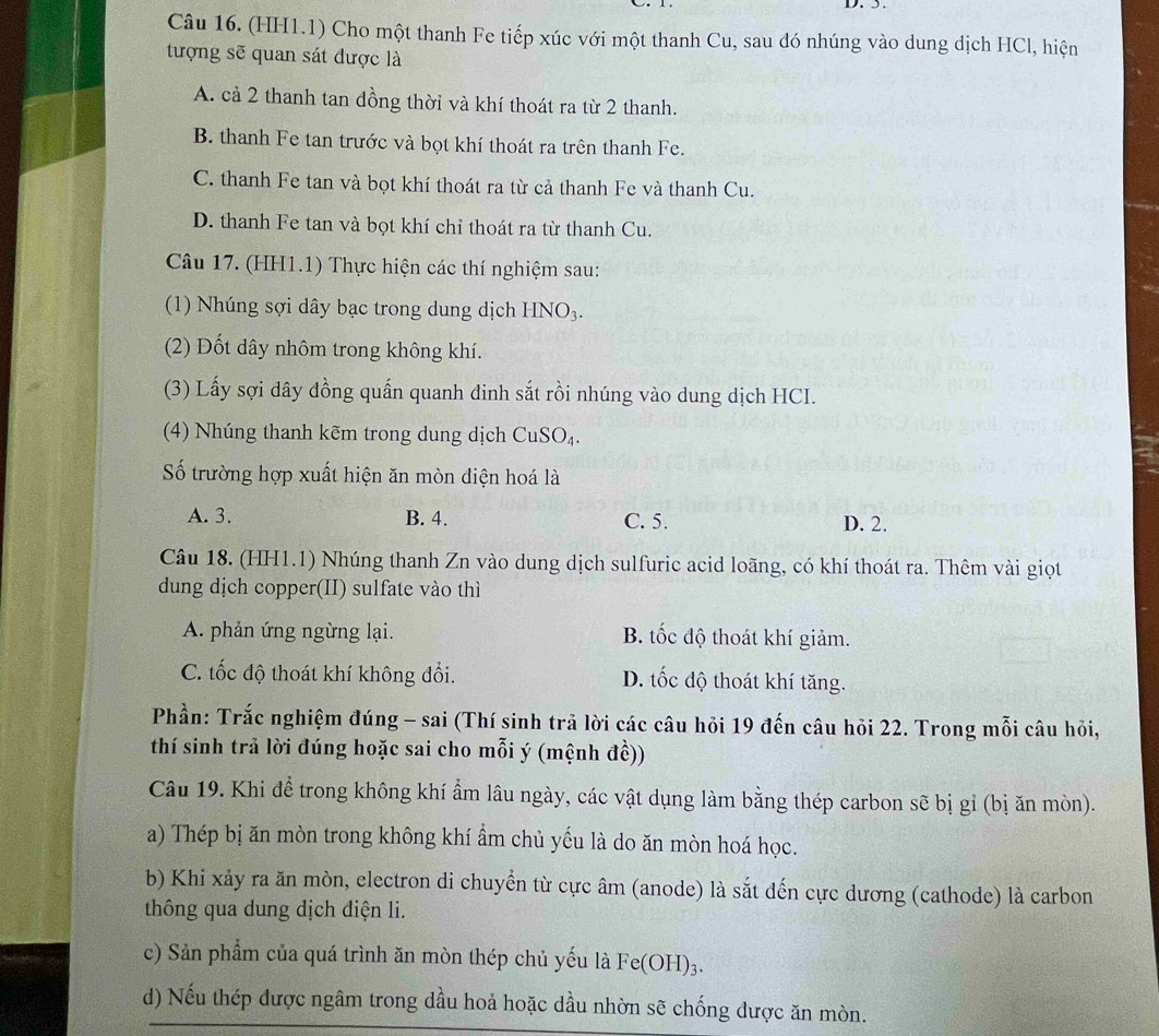 (HH1.1) Cho một thanh Fe tiếp xúc với một thanh Cu, sau đó nhúng vào dung dịch HCl, hiện
tượng sẽ quan sát được là
A. cả 2 thanh tan đồng thời và khí thoát ra từ 2 thanh.
B. thanh Fe tan trước và bọt khí thoát ra trên thanh Fe.
C. thanh Fe tan và bọt khí thoát ra từ cả thanh Fe và thanh Cu.
D. thanh Fe tan và bọt khí chỉ thoát ra từ thanh Cu.
Câu 17. (HH1.1) Thực hiện các thí nghiệm sau:
(1) Nhúng sợi dây bạc trong dung dịch HNO_3.
(2) Đốt dây nhôm trong không khí.
(3) Lấy sợi dây đồng quấn quanh đinh sắt rồi nhúng vào dung dịch HCI.
(4) Nhúng thanh kẽm trong dung dịch CuSO_4.
Số trường hợp xuất hiện ăn mòn điện hoá là
A. 3. B. 4. C. 5. D. 2.
Câu 18. (HH1.1) Nhúng thanh Zn vào dung dịch sulfuric acid loãng, có khí thoát ra. Thêm vài giọt
dung dịch copper(II) sulfate vào thì
A. phản ứng ngừng lại. B. tốc độ thoát khí giảm.
C. tốc độ thoát khí không đổi. D. tốc độ thoát khí tăng.
Phần: Trắc nghiệm đúng - sai (Thí sinh trã lời các câu hỏi 19 đến câu hỏi 22. Trong mỗi câu hỏi,
thí sinh trả lời đúng hoặc sai cho mỗi ý (mệnh đề))
Câu 19. Khi để trong không khí ẩm lâu ngày, các vật dụng làm bằng thép carbon sẽ bị gỉ (bị ăn mòn).
a) Thép bị ăn mòn trong không khí ẩm chủ yếu là do ăn mòn hoá học.
b) Khi xảy ra ăn mòn, electron di chuyển từ cực âm (anode) là sắt đến cực dương (cathode) là carbon
thông qua dung dịch điện li.
c) Sản phẩm của quá trình ăn mòn thép chủ yếu là Fe(OH)_3.
d) Nếu thép được ngâm trong dầu hoả hoặc dầu nhờn sẽ chống được ăn mòn.