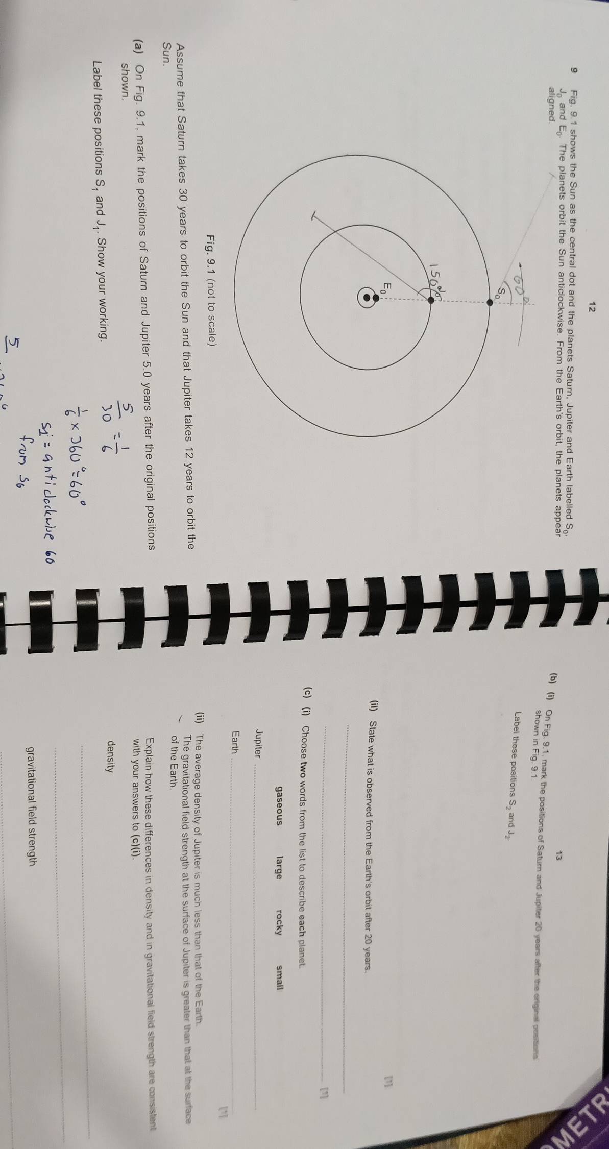 12
9 Fig. 9.1 shows the Sun as the central dot and the planets Saturn, Jupiter and Earth labelled S_0'

13
aligned.
J and E. The planets orbit the Sun anticlockwise. From the Earth's orbit, the planets appear (b) (i) On Fig. 9.1, mark the positions of Saturn and Jupiter 20 years after the original positions
shown in Fig. 9.1
Label these positions S and J
(ii) State what is observed from the Earth's orbit after 20 years.
_
_
[1]
(c) (i) Choose two words from the list to describe each planet.
gaseous large rocky small
Jupiter_
Earth_
[1]
Fig. 9.1 (not to scale)
(ii) The average density of Jupiter is much less than that of the Earth
Assume that Saturn takes 30 years to orbit the Sun and that Jupiter takes 12 years to orbit the The gravitational field strength at the surface of Jupiter is greater than that at the surface
of the Earth.
Sun.
(a) On Fig. 9.1, mark the positions of Saturn and Jupiter 5.0 years after the original positions Explain how these differences in density and in gravitational field strength are consistent
with your answers to (c)(i).
shown.
density
_
Label these positions S, and J₁. Show your working.
_
gravitational field strength
_