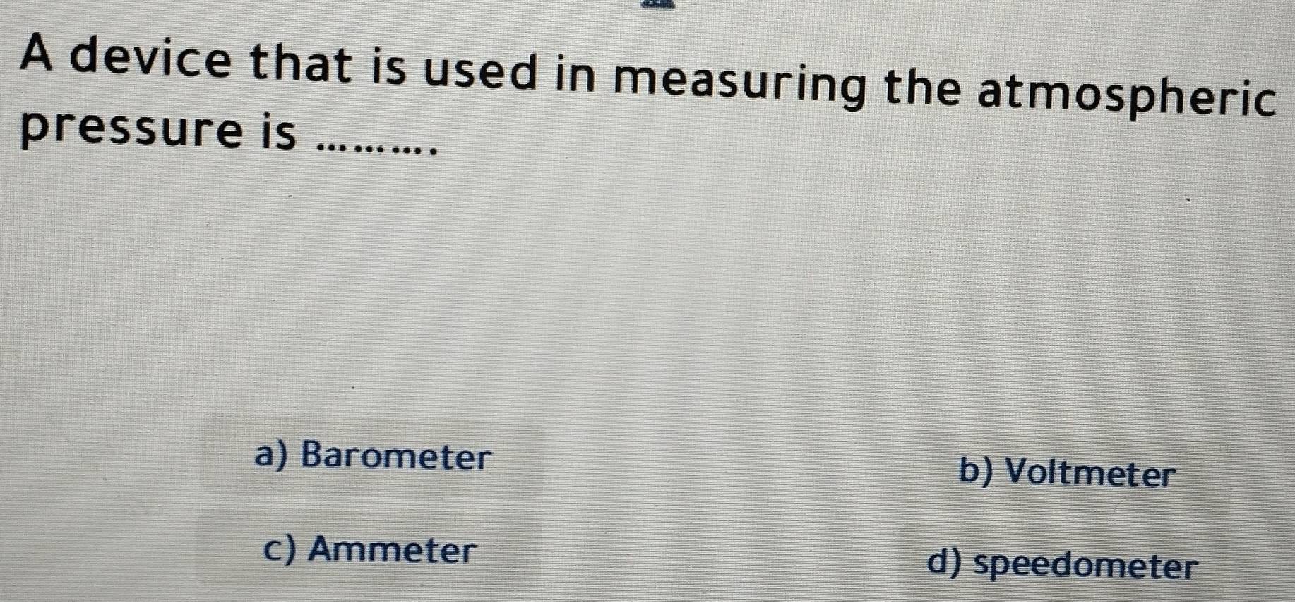 A device that is used in measuring the atmospheric
pressure is_
a) Barometer b) Voltmeter
c) Ammeter d) speedometer