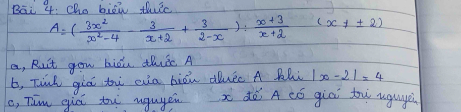 Bāi 4: Che biēi thic
A=( 3x^2/x^2-4 - 3/x+2 + 3/2-x ): (x+3)/x+2 (x!= ± 2)
a, Ruit gou biou thic A 
b, Tinh giò t eia biòn duec A Bhi |x-2|=4
c, Tim qiú tw ngugen xdè A có giēi tw uguge