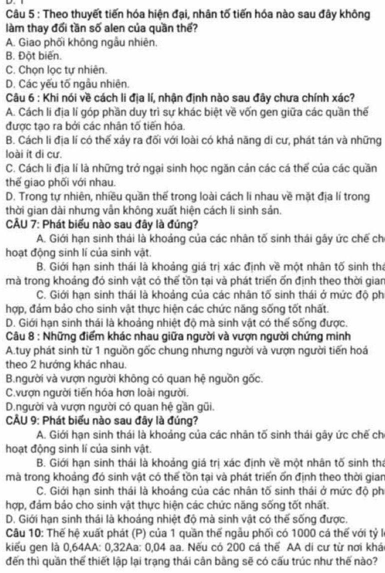 Theo thuyết tiến hóa hiện đại, nhân tố tiến hóa nào sau đây không
làm thay đổi tần số alen của quần thế?
A. Giao phối không ngẫu nhiên.
B. Đột biển.
C. Chọn lọc tự nhiên.
D. Các yếu tố ngẫu nhiên.
Câu 6 : Khi nói về cách li địa lí, nhận định nào sau đây chưa chính xác?
A. Cách li địa lí góp phần duy trì sự khác biệt về vốn gen giữa các quần thế
được tạo ra bởi các nhân tố tiến hóa.
B. Cách li địa lí có thể xáy ra đối với loài có khả năng di cư, phát tán và những
loài it di cư.
C. Cách li địa lí là những trở ngại sinh học ngăn cản các cá thể của các quần
thế giao phối với nhau.
D. Trong tự nhiên, nhiều quần thế trong loài cách li nhau về mặt địa lí trong
thời gian dài nhưng vẫn không xuất hiện cách lí sinh sản.
CÂU 7: Phát biểu nào sau đây là đúng?
A. Giới hạn sinh thái là khoảng của các nhân tố sinh thái gây ức chế ch
hoạt động sinh lí của sinh vật.
B. Giới hạn sinh thái là khoảng giá trị xác định về một nhân tố sinh tha
mà trong khoáng đó sinh vật có thế tồn tại và phát triển ốn định theo thời gian
C. Giới hạn sinh thái là khoảng của các nhân tố sinh thái ở mức độ ph
hợp, đám bảo cho sinh vật thực hiện các chức năng sống tốt nhất.
D. Giới hạn sinh thái là khoảng nhiệt độ mà sinh vật có thế sống được.
Câu 8 : Những điểm khác nhau giữa người và vượn người chứng minh
A.tuy phát sinh từ 1 nguồn gốc chung nhưng người và vượn người tiến hoá
theo 2 hướng khác nhau.
B.người và vượn người không có quan hệ nguồn gốc..vượn người tiến hóa hơn loài người.
D.người và vượn người có quan hệ gần gũi.
CÂU 9: Phát biểu nào sau đây là đúng?
A. Giới hạn sinh thái là khoảng của các nhân tố sinh thái gây ức chế ch
hoạt động sinh lí của sinh vật.
B. Giới hạn sinh thái là khoảng giá trị xác định về một nhân tố sinh thá
mà trong khoảng đó sinh vật có thế tồn tại và phát triển ốn định theo thời gian
C. Giới hạn sinh thái là khoảng của các nhân tố sinh thái ở mức độ ph
hợp, đảm bảo cho sinh vật thực hiện các chức năng sống tốt nhất.
D. Giới hạn sinh thái là khoáng nhiệt độ mà sinh vật có thế sống được.
Câu 10: Thế hệ xuất phát (P) của 1 quần thế ngẫu phối có 1000 cá thế với tỷ I
kiểu gen là 0,64AA: 0,32Aa: 0,04 aa. Nếu có 200 cá thể AA di cư từ nơi khái
đến thì quần thể thiết lập lại trạng thái cản bằng sẽ có cấu trúc như thế nào?