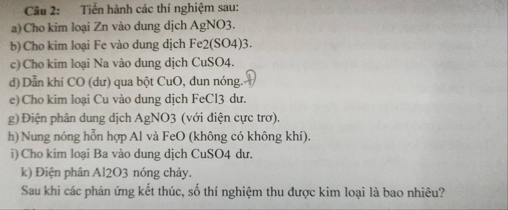 Tiến hành các thí nghiệm sau: 
a) Cho kim loại Zn vào dung dịch AgNO3. 
b) Cho kim loại Fe vào dung dịch Fe2(SO4)3. 
c) Cho kim loại Na vào dung dịch CuSO4. 
d) Dẫn khí CO (dư) qua bột CuO, đun nóng. 
e) Cho kim loại Cu vào dung dịch FeCl3 dư. 
g) Điện phân dung dịch AgNO3 (với điện cực trơ). 
h) Nung nóng hỗn hợp Al và FeO (không có không khí). 
i) Cho kim loại Ba vào dung dịch CuSO4 dư. 
k) Điện phân Al2O3 nóng chảy. 
Sau khi các phản ứng kết thúc, số thí nghiệm thu được kim loại là bao nhiêu?